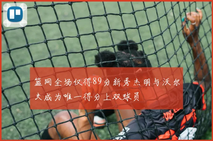 篮网全场仅得89分新秀杰明与沃尔夫成为唯一得分上双球员