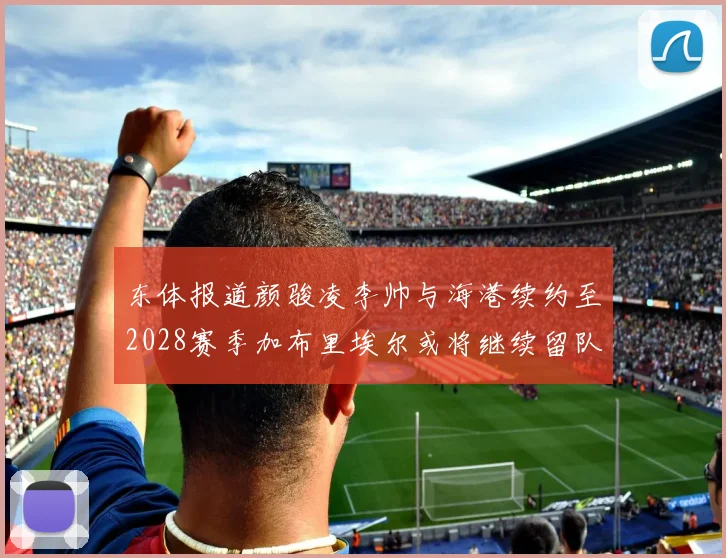 东体报道颜骏凌李帅与海港续约至2028赛季加布里埃尔或将继续留队
