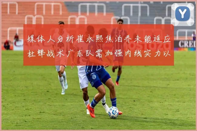 媒体人分析崔永熙焦泊乔未能适应杜锋战术广东队需加强内线实力以提升竞争力