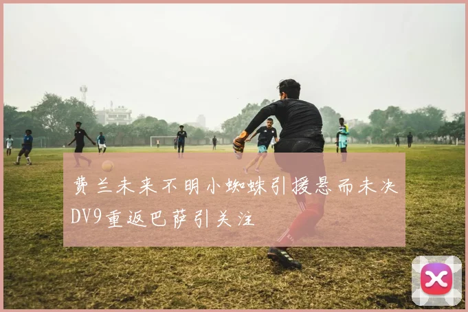 费兰未来不明小蜘蛛引援悬而未决DV9重返巴萨引关注
