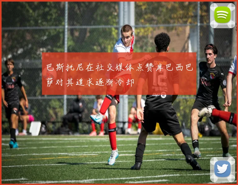 巴斯托尼在社交媒体点赞库巴西巴萨对其追求逐渐冷却