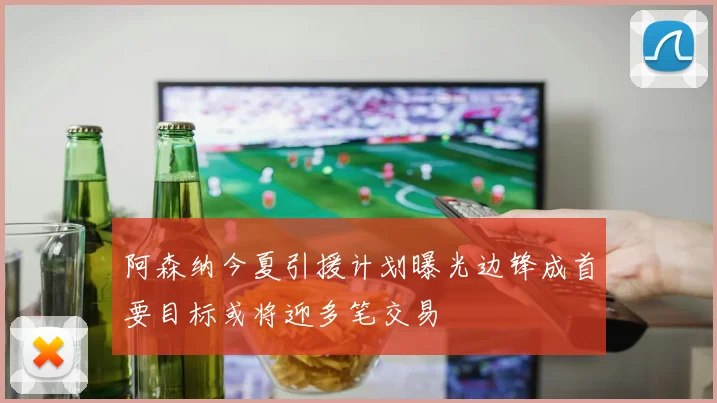 阿森纳今夏引援计划曝光边锋成首要目标或将迎多笔交易