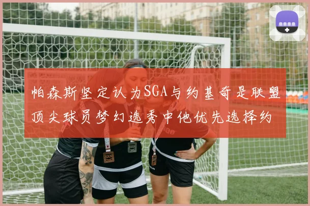 帕森斯坚定认为SGA与约基奇是联盟顶尖球员梦幻选秀中他优先选择约基奇