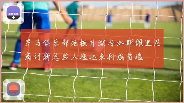 罗马俱乐部老板计划与加斯佩里尼商讨新总监人选达米科成首选