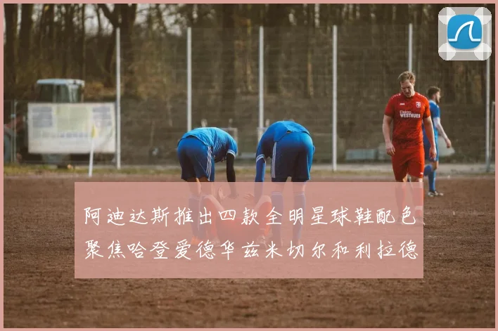 阿迪达斯推出四款全明星球鞋配色聚焦哈登爱德华兹米切尔和利拉德