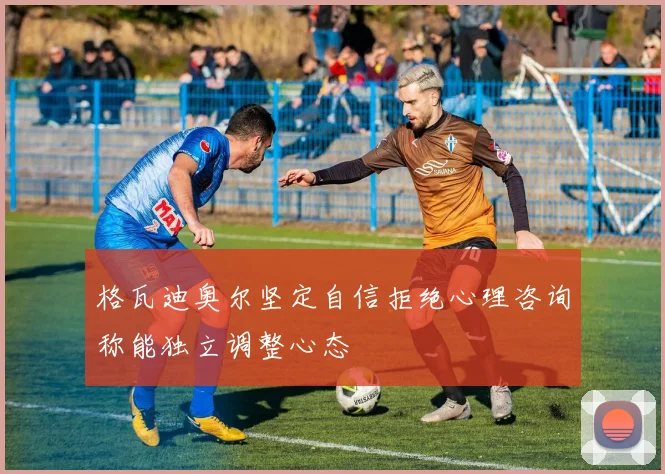 格瓦迪奥尔坚定自信拒绝心理咨询称能独立调整心态