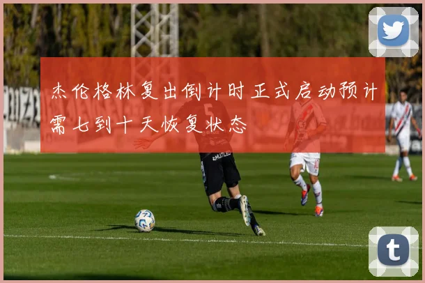 杰伦格林复出倒计时正式启动预计需七到十天恢复状态