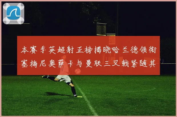 本赛季英超射正榜揭晓哈兰德领衔塞梅尼奥萨卡与曼联三叉戟紧随其后